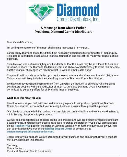 Dear Valued Customer,
I’m writing to share one of the most challenging messages of my career.
Earlier today, Diamond made the difficult but necessary decision to file for Chapter 11 bankruptcy. This step is intended to stabilize our financial foundation and protect the most vital aspects of our business.
This decision was not made lightly, and I understand that this news may be as difficult to hear as it is for me to share. The Diamond leadership team and I have worked tirelessly to avoid this outcome but the financial challenges we face have left us with no other viable option.
Chapter 11 will provide us with the opportunity to restructure and address our financial obligations. This process will likely include the sale of key assets of Diamond Comic Distributors.
We have already received a commitment from Universal Distribution to purchase Alliance Game Distributors coupled with a signed Letter of Intent to purchase Diamond UK, and we remain committed to pursuing offers for all Diamond lines of business.
What does this mean for you?
I want to reassure you that, with secured financing in place to support our operations, Diamond Comic Distributors is committed to continuing business as usual throughout this process.
Our plan is to continue fulfilling orders in a complete and timely fashion and we are working hard to minimize any disruptions to your orders.
We will be as transparent as possible during this process and will keep you informed of significant developments. If you have any questions, please reference the Retailer FAQs below, also available on our Retailer FAQs page on the Retailer Services Website. With further inquiries, as always, you can submit a ticket via our online Retailer Support Center or contact us at customersupport@diamondcomics.com.
Thank you for your support. We are committed to your business and ensuring that your needs are met as we navigate this process.
Sincerely,
Chuck Parker
President, Diamond Comic Distributors